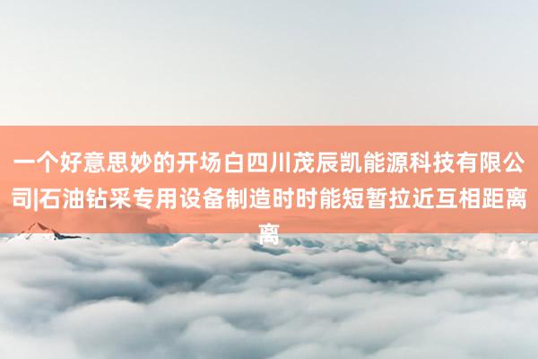 一个好意思妙的开场白四川茂辰凯能源科技有限公司|石油钻采专用设备制造时时能短暂拉近互相距离