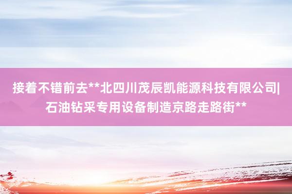 接着不错前去**北四川茂辰凯能源科技有限公司|石油钻采专用设备制造京路走路街**