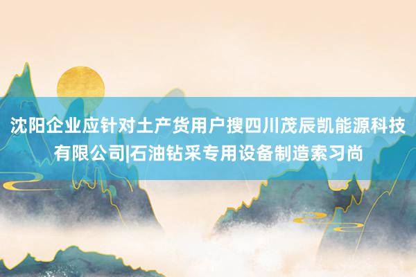 沈阳企业应针对土产货用户搜四川茂辰凯能源科技有限公司|石油钻采专用设备制造索习尚