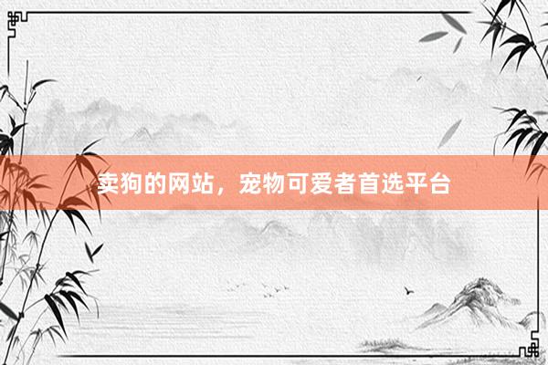 卖狗的网站，宠物可爱者首选平台